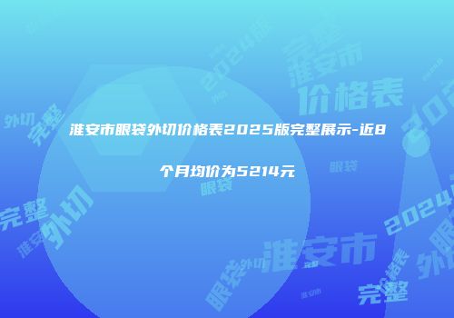 淮安市眼袋外切价格表2025版完整展示-近8个月均价为5214元