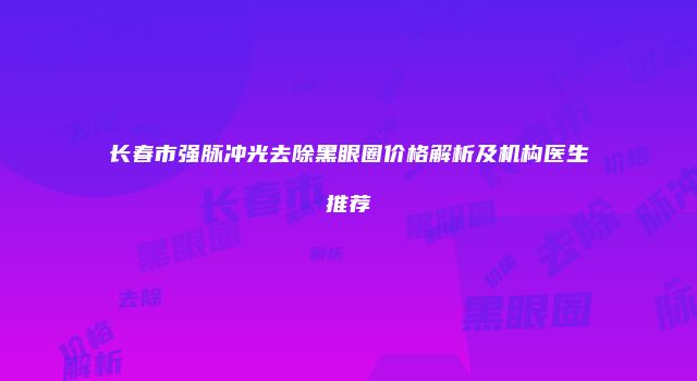 长春市强脉冲光去除黑眼圈价格解析及机构医生推荐