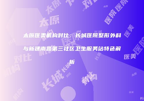 太原医美机构对比：长城医院整形外科与新建南路第三社区卫生服务站特色解析