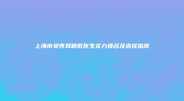 上海市贝壳耳畸形医生实力排名及选择指南