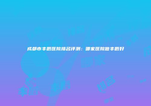 成都市丰唇医院排名评测：哪家医院做丰唇好