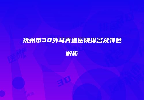 抚州市3D外耳再造医院排名及特色解析