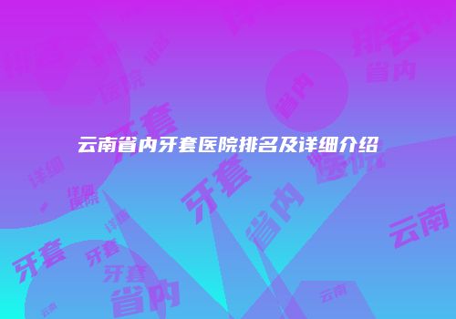 云南省内牙套医院排名及详细介绍