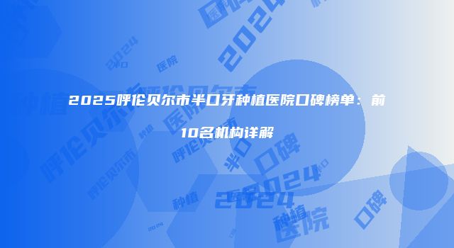 2025呼伦贝尔市半口牙种植医院口碑榜单：前10名机构详解
