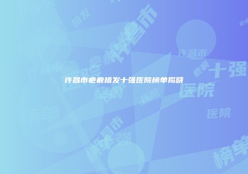 许昌市疤痕植发十强医院榜单揭晓