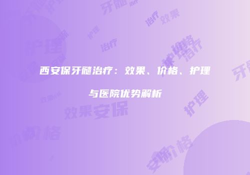西安保牙髓治疗：效果、价格、护理与医院优势解析