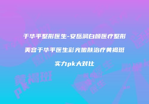 于华平整形医生-安岳润白颜医疗整形美容于华平医生彩光嫩肤治疗黄褐斑实力pk大对比