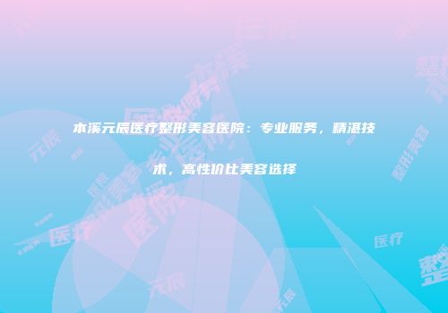 本溪元辰医疗整形美容医院：专业服务，精湛技术，高性价比美容选择