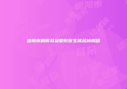 德阳市畸形耳朵整形医生排名榜揭晓
