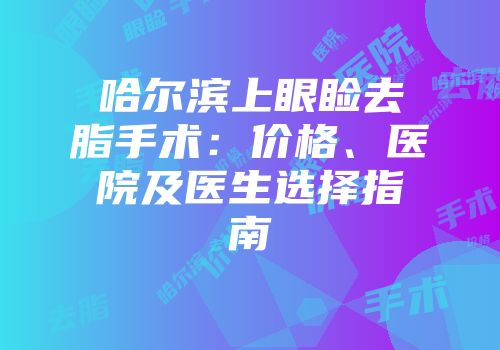 哈尔滨上眼睑去脂手术：价格、医院及医生选择指南