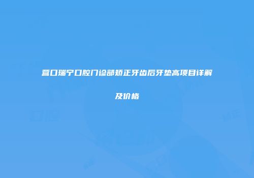营口瑞宁口腔门诊部矫正牙齿后牙垫高项目详解及价格
