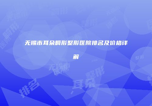 无锡市耳朵畸形整形医院排名及价格详解