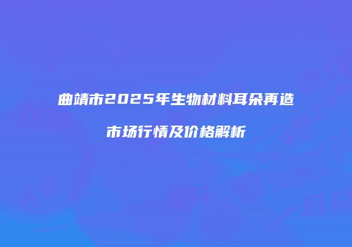 曲靖市2025年生物材料耳朵再造市场行情及价格解析