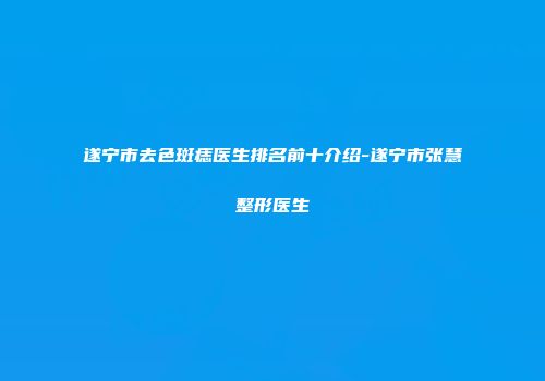 遂宁市去色斑痣医生排名前十介绍-遂宁市张慧整形医生