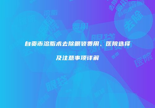 自贡市溶脂术去除眼袋费用、医院选择及注意事项详解