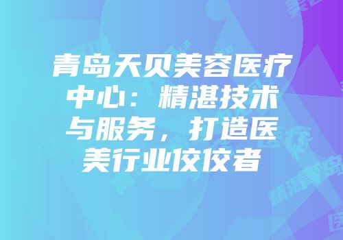 青岛天贝美容医疗中心：精湛技术与服务，打造医美行业佼佼者