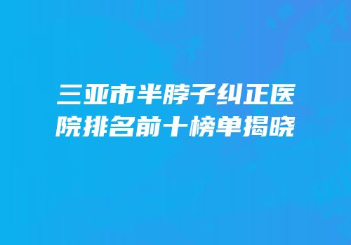 三亚市半脖子纠正医院排名前十榜单揭晓