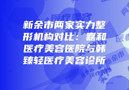 新余市两家实力整形机构对比：嘉和医疗美容医院与韩臻轻医疗美容诊所