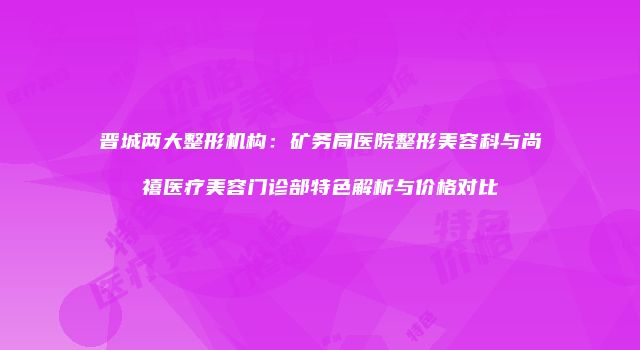 晋城两大整形机构：矿务局医院整形美容科与尚禧医疗美容门诊部特色解析与价格对比