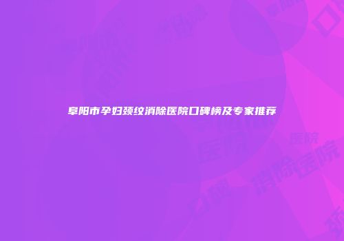 阜阳市孕妇颈纹消除医院口碑榜及专家推荐