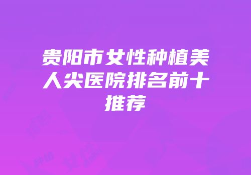 贵阳市女性种植美人尖医院排名前十推荐