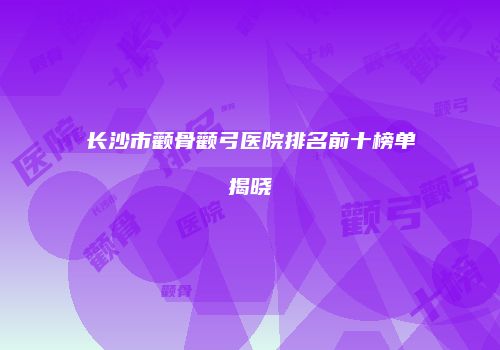 长沙市颧骨颧弓医院排名前十榜单揭晓