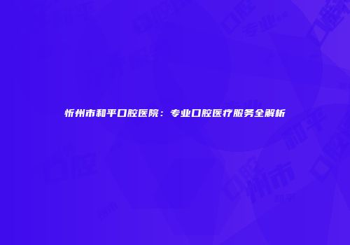 忻州市和平口腔医院：专业口腔医疗服务全解析