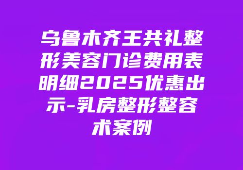 乌鲁木齐王共礼整形美容门诊费用表明细2025优惠出示-乳房整形整容术案例