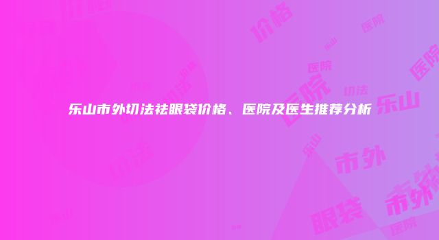 乐山市外切法祛眼袋价格、医院及医生推荐分析