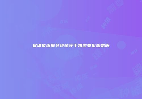 宣城传统镶牙种植牙手术需要价格贵吗