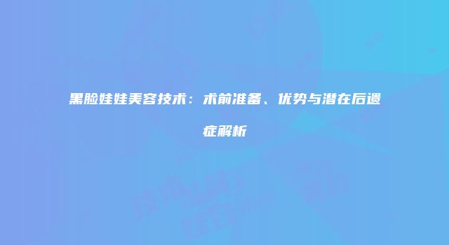 黑脸娃娃美容技术：术前准备、优势与潜在后遗症解析