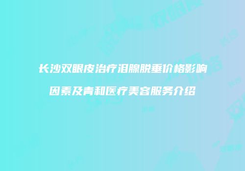 长沙双眼皮治疗泪腺脱垂价格影响因素及青和医疗美容服务介绍