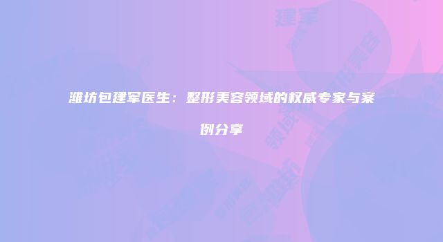潍坊包建军医生：整形美容领域的权威专家与案例分享