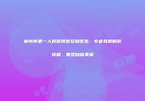 郴州市第一人民医院张安利医生：专业耳廓畸形修复，重塑自信美丽
