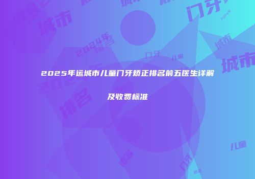 2025年运城市儿童门牙矫正排名前五医生详解及收费标准