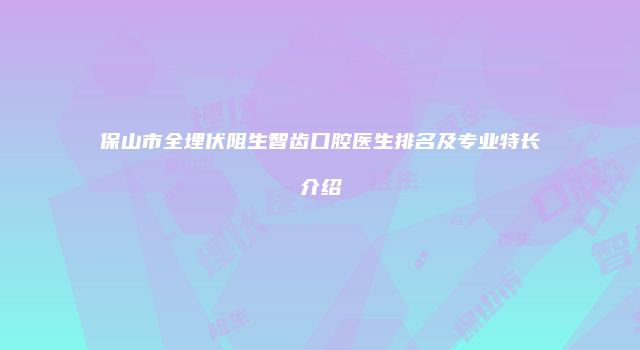 保山市全埋伏阻生智齿口腔医生排名及专业特长介绍