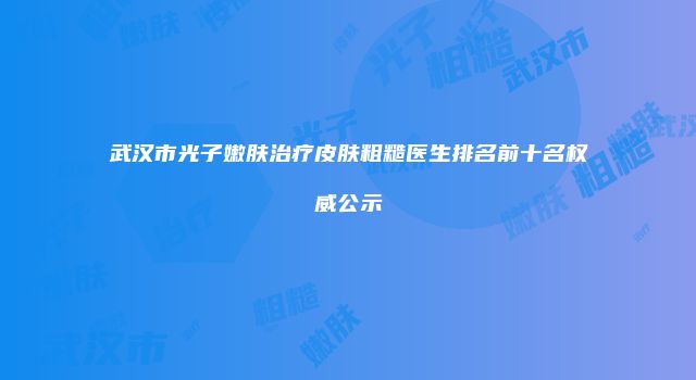 武汉市光子嫩肤治疗皮肤粗糙医生排名前十名权威公示