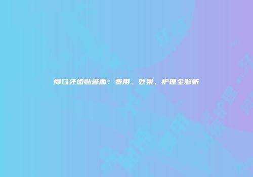 周口牙齿贴瓷面：费用、效果、护理全解析