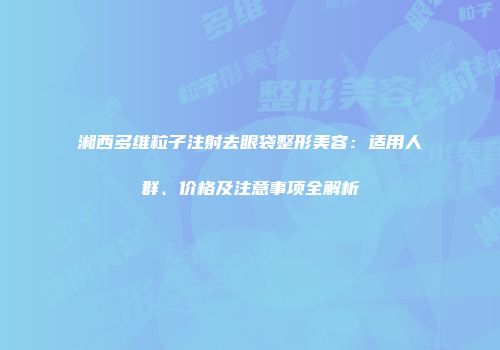 湘西多维粒子注射去眼袋整形美容：适用人群、价格及注意事项全解析