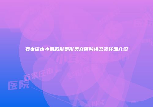 石家庄市小耳畸形整形美容医院排名及详细介绍