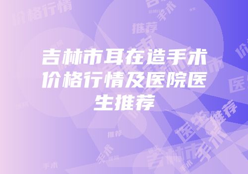 吉林市耳在造手术价格行情及医院医生推荐