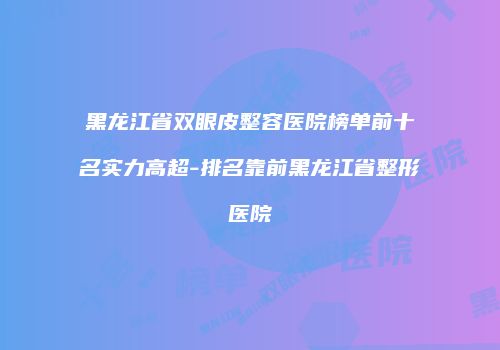 黑龙江省双眼皮整容医院榜单前十名实力高超-排名靠前黑龙江省整形医院