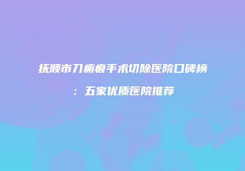 抚顺市刀瘢痕手术切除医院口碑榜：五家优质医院推荐