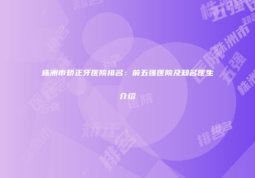 株洲市矫正牙医院排名：前五强医院及知名医生介绍