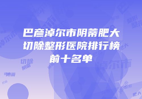 巴彦淖尔市阴蒂肥大切除整形医院排行榜前十名单