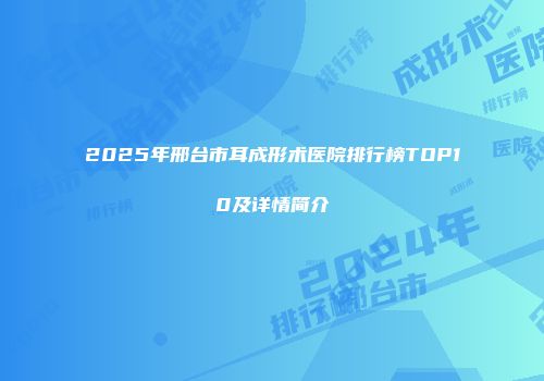 2025年邢台市耳成形术医院排行榜TOP10及详情简介