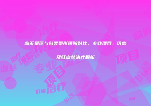 临沂星范与创美整形医院对比：专业项目、价格及红血丝治疗解析