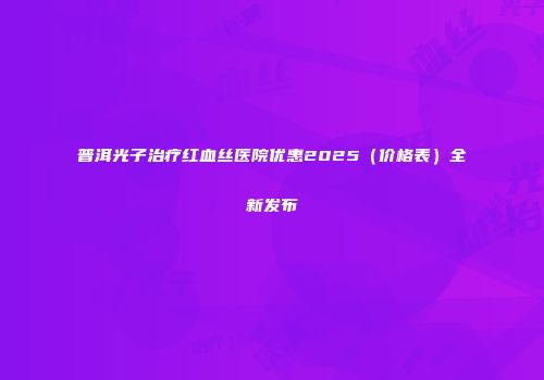 普洱光子治疗红血丝医院优惠2025（价格表）全新发布