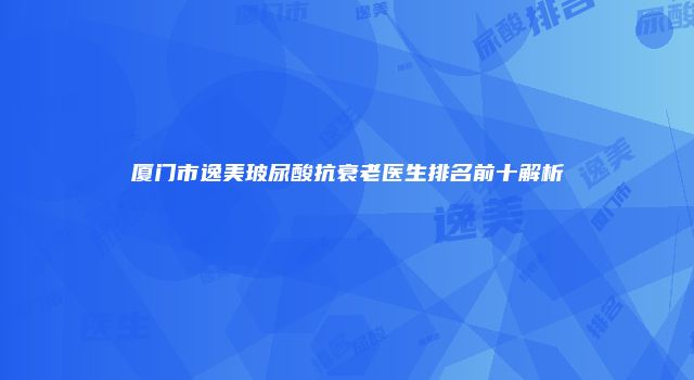 厦门市逸美玻尿酸抗衰老医生排名前十解析