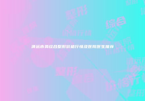 清远市鼻综合整形价格行情及医院医生推荐